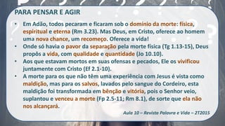 PARA PENSAR E AGIR
• Em Adão, todos pecaram e ficaram sob o domínio da morte: física,
espiritual e eterna (Rm 3.23). Mas Deus, em Cristo, oferece ao homem
uma nova chance, um recomeço. Oferece a vida!
• Onde só havia o pavor da separação pela morte física (Tg 1.13-15), Deus
propôs a vida, com qualidade e quantidade (Jo 10.10).
• Aos que estavam mortos em suas ofensas e pecados, Ele os vivificou
juntamente com Cristo (Ef 2.1-10).
• A morte para os que não têm uma experiência com Jesus é vista como
maldição, mas para os salvos, lavados pelo sangue do Cordeiro, esta
maldição foi transformada em bênção e vitória, pois o Senhor veio,
suplantou e venceu a morte (Fp 2.5-11; Rm 8.1), de sorte que ela não
nos alcançará.
Aula 10 – Revista Palavra e Vida – 2T2015
 