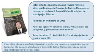 Estes estudos são baseados na revista Palavra e
Vida, publicada pela Convenção Batista Fluminense
para servir de base à Escola Bíblica Dominical de
suas igrejas filiadas.
Período: 2º Trimestre de 2015
Autor das lições: Pr. Vanderlei Marins, PIB Alcântara, São
Gonçalo (RJ), presidente da CBB e da CBF.
Autor dos slides: Pr. André Falcão, Primeira Igreja Batista
em Araruama (RJ).
Estes slides são para uso das igrejas cristãs e irmãos que desejem se aprofundar sobre o
tema. Eles não possuem vínculo com a Convenção Batista Fluminense e são de inteira
responsabilidade do autor dos slides.
 