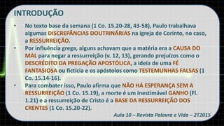 INTRODUÇÃO
• No texto base da semana (1 Co. 15.20-28, 43-58), Paulo trabalhava
algumas DISCREPÂNCIAS DOUTRINÁRIAS na igreja de Corinto, no caso,
a RESSURREIÇÃO.
• Por influência grega, alguns achavam que a matéria era a CAUSA DO
MAL para negar a ressurreição (v. 12, 13), gerando prejuízos como o
DESCRÉDITO DA PREGAÇÃO APOSTÓLICA, a ideia de uma FÉ
FANTASIOSA ou fictícia e os apóstolos como TESTEMUNHAS FALSAS (1
Co. 15.14-16).
• Para combater isso, Paulo afirma que NÃO HÁ ESPERANÇA SEM A
RESSURREIÇÃO (1 Co. 15.19), a morte é um inestimável GANHO (Fl.
1.21) e a ressurreição de Cristo é a BASE DA RESSURREIÇÃO DOS
CRENTES (1 Co. 15.20-22).
Aula 10 – Revista Palavra e Vida – 2T2015
 