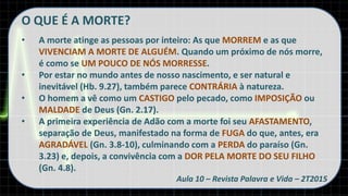 O QUE É A MORTE?
• A morte atinge as pessoas por inteiro: As que MORREM e as que
VIVENCIAM A MORTE DE ALGUÉM. Quando um próximo de nós morre,
é como se UM POUCO DE NÓS MORRESSE.
• Por estar no mundo antes de nosso nascimento, e ser natural e
inevitável (Hb. 9.27), também parece CONTRÁRIA à natureza.
• O homem a vê como um CASTIGO pelo pecado, como IMPOSIÇÃO ou
MALDADE de Deus (Gn. 2.17).
• A primeira experiência de Adão com a morte foi seu AFASTAMENTO,
separação de Deus, manifestado na forma de FUGA do que, antes, era
AGRADÁVEL (Gn. 3.8-10), culminando com a PERDA do paraíso (Gn.
3.23) e, depois, a convivência com a DOR PELA MORTE DO SEU FILHO
(Gn. 4.8).
Aula 10 – Revista Palavra e Vida – 2T2015
 