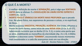 O QUE É A MORTE?
• A melhor definição de morte é SEPARAÇÃO, pois é algo que SENTIMOS
ANTES dela se efetuar. É a DISSOLUÇÃO DA UNIÃO ENTRE ESPÍRITO E
CORPO (Ec. 12.7).
• MORTE FÍSICA É SÍMBOLO DA MORTE MAIS PROFUNDA que o pecado
traz. No plano físico, nos separamos de pessoas e coisas, e no espiritual,
de Deus.
• Morte ocasiona ANGÚSTIA, PRIVAÇÃO, AUSÊNCIA. Em Cristo, olhamos a
morte de outra forma, como início de uma NOVA VIDA (2 Co. 5.15-17),
tabernáculo terrestre que se desfaz (2 Co. 5.1), e como uma porta que
se abre, viabilizando as maravilhas da eternidade (Ap. 21.1-4). A Bíblia
também a descreve como “SOMBRA”, escurecendo nossos momentos
mais ensolarados e a cada dia avançamos mais em sua direção.
Aula 10 – Revista Palavra e Vida – 2T2015
 
