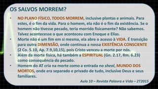 OS SALVOS MORREM?
• NO PLANO FÍSICO, TODOS MORREM, inclusive plantas e animais. Para
estes, é o fim da vida. Para o homem, ela não é o fim da existência. Se o
homem não tivesse pecado, teria morrido fisicamente? Não sabemos.
Talvez acontecesse o que aconteceu com Enoque e Elias.
• Morte não é um fim em si mesma, ela abre o acesso à VIDA. É transição
para outra DIMENSÃO, onde continua a nossa EXISTÊNCIA CONSCIENTE
(2 Co. 5.10, Ap. 7.9,10,15), pois Cristo venceu a morte por nós.
• Além da morte física, há também a ESPIRITUAL (Gn. 2.17, Rm. 6.23)
como consequência do pecado.
• Homem do AT cria na morte como a entrada no sheol, MUNDO DOS
MORTOS, onde era separado e privado de tudo, inclusive Deus e seus
familiares.
Aula 10 – Revista Palavra e Vida – 2T2015
 