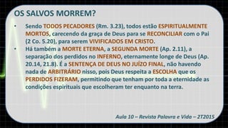 OS SALVOS MORREM?
• Sendo TODOS PECADORES (Rm. 3.23), todos estão ESPIRITUALMENTE
MORTOS, carecendo da graça de Deus para se RECONCILIAR com o Pai
(2 Co. 5.20), para serem VIVIFICADOS EM CRISTO.
• Há também a MORTE ETERNA, a SEGUNDA MORTE (Ap. 2.11), a
separação dos perdidos no INFERNO, eternamente longe de Deus (Ap.
20.14, 21.8). É a SENTENÇA DE DEUS NO JUÍZO FINAL, não havendo
nada de ARBITRÁRIO nisso, pois Deus respeita a ESCOLHA que os
PERDIDOS FIZERAM, permitindo que tenham por toda a eternidade as
condições espirituais que escolheram ter enquanto na terra.
Aula 10 – Revista Palavra e Vida – 2T2015
 