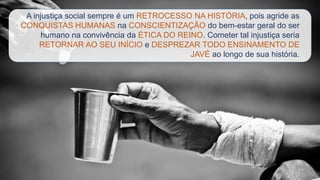 A injustiça social sempre é um RETROCESSO NA HISTÓRIA, pois agride as
CONQUISTAS HUMANAS na CONSCIENTIZAÇÃO do bem-estar geral do ser
humano na convivência da ÉTICA DO REINO. Cometer tal injustiça seria
RETORNAR AO SEU INÍCIO e DESPREZAR TODO ENSINAMENTO DE
JAVÉ ao longo de sua história.
 