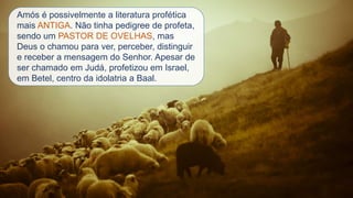 Amós é possivelmente a literatura profética
mais ANTIGA. Não tinha pedigree de profeta,
sendo um PASTOR DE OVELHAS, mas
Deus o chamou para ver, perceber, distinguir
e receber a mensagem do Senhor. Apesar de
ser chamado em Judá, profetizou em Israel,
em Betel, centro da idolatria a Baal.
 