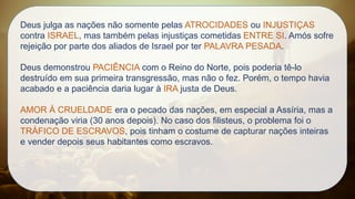 Deus julga as nações não somente pelas ATROCIDADES ou INJUSTIÇAS
contra ISRAEL, mas também pelas injustiças cometidas ENTRE SI. Amós sofre
rejeição por parte dos aliados de Israel por ter PALAVRA PESADA.
Deus demonstrou PACIÊNCIA com o Reino do Norte, pois poderia tê-lo
destruído em sua primeira transgressão, mas não o fez. Porém, o tempo havia
acabado e a paciência daria lugar à IRA justa de Deus.
AMOR À CRUELDADE era o pecado das nações, em especial a Assíria, mas a
condenação viria (30 anos depois). No caso dos filisteus, o problema foi o
TRÁFICO DE ESCRAVOS, pois tinham o costume de capturar nações inteiras
e vender depois seus habitantes como escravos.
 