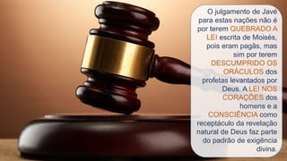 O julgamento de Javé
para estas nações não é
por terem QUEBRADO A
LEI escrita de Moisés,
pois eram pagãs, mas
sim por terem
DESCUMPRIDO OS
ORÁCULOS dos
profetas levantados por
Deus. A LEI NOS
CORAÇÕES dos
homens e a
CONSCIÊNCIA como
receptáculo da revelação
natural de Deus faz parte
do padrão de exigência
divina.
 