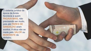 O sistema jurídico da
época de Amós
favorecia a quem
PAGAVA MAIS, não
precisando ser muito,
pois até PARES DE
SANDÁLIAS eram
aceitos. A ética não se
mede pelo VALOR ou
MONTANTE do
dinheiro.
 