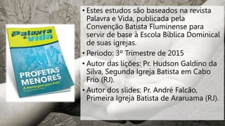 • Estes estudos são baseados na revista
Palavra e Vida, publicada pela
Convenção Batista Fluminense para
servir de base à Escola Bíblica Dominical
de suas igrejas.
• Período: 3º Trimestre de 2015
• Autor das lições: Pr. Hudson Galdino da
Silva, Segunda Igreja Batista em Cabo
Frio (RJ).
• Autor dos slides: Pr. André Falcão,
Primeira Igreja Batista de Araruama (RJ).
 