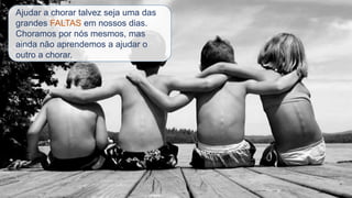 Ajudar a chorar talvez seja uma das
grandes FALTAS em nossos dias.
Choramos por nós mesmos, mas
ainda não aprendemos a ajudar o
outro a chorar.
 