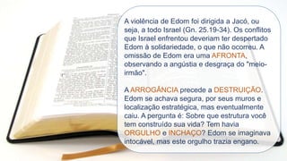 A violência de Edom foi dirigida a Jacó, ou
seja, a todo Israel (Gn. 25.19-34). Os conflitos
que Israel enfrentou deveriam ter despertado
Edom à solidariedade, o que não ocorreu. A
omissão de Edom era uma AFRONTA,
observando a angústia e desgraça do "meio-
irmão".
A ARROGÂNCIA precede a DESTRUIÇÃO.
Edom se achava segura, por seus muros e
localização estratégica, mas eventualmente
caiu. A pergunta é: Sobre que estrutura você
tem construído sua vida? Tem havia
ORGULHO e INCHAÇO? Edom se imaginava
intocável, mas este orgulho trazia engano.
 