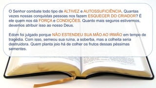 O Senhor combate todo tipo de ALTIVEZ e AUTOSSUFICIÊNCIA. Quantas
vezes nossas conquistas pessoas nos fazem ESQUECER DO CRIADOR? É
ele quem nos dá FORÇA e CONDIÇÕES. Quanto mais seguros estivermos,
devemos atribuir isso ao nosso Deus.
Edom foi julgado porque NÃO ESTENDEU SUA MÃO AO IRMÃO em tempo de
tragédia. Com isso, semeou sua ruína, a soberba, mas a colheita seria
destruidora. Quem planta joio há de colher os frutos dessas péssimas
sementes.
 
