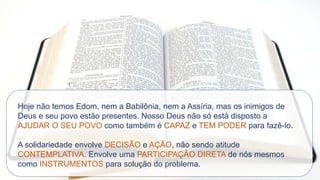Hoje não temos Edom, nem a Babilônia, nem a Assíria, mas os inimigos de
Deus e seu povo estão presentes. Nosso Deus não só está disposto a
AJUDAR O SEU POVO como também é CAPAZ e TEM PODER para fazê-lo.
A solidariedade envolve DECISÃO e AÇÃO, não sendo atitude
CONTEMPLATIVA. Envolve uma PARTICIPAÇÃO DIRETA de nós mesmos
como INSTRUMENTOS para solução do problema.
 