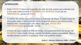 INTRODUÇÃO
• Estar PRONTO deve ser o sentido da vida de todo crente que entende que
a sua vida cristã envolve a CHAMADA DO SENHOR. É um ato de
OBEDIÊNCIA, jamais de FUGA.
• A história de Jonas nos ensina sobre o chamado de Deus. A maior parte da
discussão sobre o livro está em torno do grande peixe e se o livro é uma
história real. Cremos que é um relato real, pois JESUS DEU
HISTORICIDADE ao livro (Mt. 12.40).
• O texto diz que Jonas era filho de Amitai. Era possivelmente um tempo de
SOSSEGO para Israel. Nínive, capital da Assíria, estava sossegada. Mas a
tensão sempre existiu e a qualquer hora tudo poderia mudar.
Aula 6 – Revista Palavra e Vida – 3T2015
 