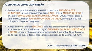 O CHAMADO COMO UMA MISSÃO
• O chamado precisa ser compreendido como uma MISSÃO A SER
CUMPRIDA. A fuga pode parecer mais FÁCIL, mas é MAIS PERIGOSA e
cheia de CONSEQUÊNCIAS INCONTROLÁVEIS. O lugar mais seguro é
quando escolhemos FAZER A VONTADE DE DEUS, ainda que isso nos
coloque em lugares perigosos.
• A fuga sempre será um ENGANO, pois traz consequências para quem foge
e os que estão à sua volta (Jn. 1.4). O EGOÍSMO, FALTA DE OBEDIÊNCIA
e MEDO cegam e não o deixam ver o que está à sua volta. O ser humano
pode fugir de tudo e todos, mas jamais da presença do Senhor (Sl. 139).
Aula 6 – Revista Palavra e Vida – 3T2015
 