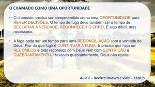 O CHAMADO COMO UMA OPORTUNIDADE
• O chamado precisa ser compreendido como uma OPORTUNIDADE para
REVER DECISÕES. O tempo de fuga deve também ser o tempo de
DECLARAR A VERDADE, RECONHECER O ERRO. É algo difícil, mas
necessário.
• A fuga pode ser um tempo para uma RECONCILIAÇÃO com a vontade de
Deus. Pior do que fugir é CONTINUAR A FUGA. É preciso que haja um
RECOMEÇO e todo recomeço com Deus vem com CONTRIÇÃO e
QUEBRANTAMENTO. Havendo quebrantamento, Deus não rejeita.
Aula 6 – Revista Palavra e Vida – 3T2015
 