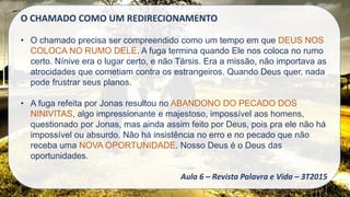 O CHAMADO COMO UM REDIRECIONAMENTO
• O chamado precisa ser compreendido como um tempo em que DEUS NOS
COLOCA NO RUMO DELE. A fuga termina quando Ele nos coloca no rumo
certo. Nínive era o lugar certo, e não Társis. Era a missão, não importava as
atrocidades que cometiam contra os estrangeiros. Quando Deus quer, nada
pode frustrar seus planos.
• A fuga refeita por Jonas resultou no ABANDONO DO PECADO DOS
NINIVITAS, algo impressionante e majestoso, impossível aos homens,
questionado por Jonas, mas ainda assim feito por Deus, pois pra ele não há
impossível ou absurdo. Não há insistência no erro e no pecado que não
receba uma NOVA OPORTUNIDADE. Nosso Deus é o Deus das
oportunidades.
Aula 6 – Revista Palavra e Vida – 3T2015
 