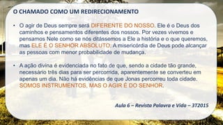 O CHAMADO COMO UM REDIRECIONAMENTO
• O agir de Deus sempre será DIFERENTE DO NOSSO. Ele é o Deus dos
caminhos e pensamentos diferentes dos nossos. Por vezes vivemos e
pensamos Nele como se nós ditássemos a Ele a história e o que queremos,
mas ELE É O SENHOR ABSOLUTO. A misericórdia de Deus pode alcançar
as pessoas com menor probabilidade de mudança.
• A ação divina é evidenciada no fato de que, sendo a cidade tão grande,
necessário três dias para ser percorrida, aparentemente se converteu em
apenas um dia. Não há evidências de que Jonas percorreu toda cidade.
SOMOS INSTRUMENTOS, MAS O AGIR É DO SENHOR.
Aula 6 – Revista Palavra e Vida – 3T2015
 