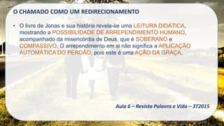 O CHAMADO COMO UM REDIRECIONAMENTO
• O livro de Jonas e sua história revela-se uma LEITURA DIDÁTICA,
mostrando a POSSIBILIDADE DE ARREPENDIMENTO HUMANO,
acompanhado da misericórdia de Deus, que é SOBERANO e
COMPASSIVO. O arrependimento em si não significa a APLICAÇÃO
AUTOMÁTICA DO PERDÃO, pois este é uma AÇÃO DA GRAÇA.
Aula 6 – Revista Palavra e Vida – 3T2015
 