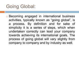 Going Global:
 Becoming engaged in international business
activities, typically known as “going global”, is
a process. By definition and for sake of
simplicity it is a series of steps, which when
undertaken correctly can lead your company
towards achieving its international goals. The
process of going global will vary slightly from
company to company and by industry as well.
 