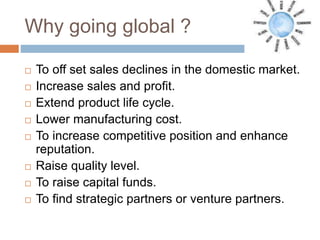 Why going global ?
 To off set sales declines in the domestic market.
 Increase sales and profit.
 Extend product life cycle.
 Lower manufacturing cost.
 To increase competitive position and enhance
reputation.
 Raise quality level.
 To raise capital funds.
 To find strategic partners or venture partners.
 