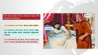 Com esse gesto único, Acazias negou três
verdades teológicas:
1) A existência de Deus: Deus não existe;
2) A potência de Deus: Deus existe, mas
não tem poder para resolver algumas
coisas;
3) A suficiência de Deus: Deus existe, tem
poder, mas é preciso dar uma forcinha.
Acazias
Elias
 