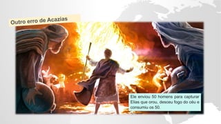 Ele enviou 50 homens para capturar
Elias que orou, desceu fogo do céu e
consumiu os 50.
 
