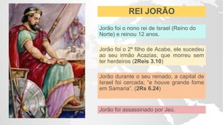REI JORÃO
Jorão foi o nono rei de Israel (Reino do
Norte) e reinou 12 anos.
Jorão foi o 2º filho de Acabe, ele sucedeu
ao seu irmão Acazias, que morreu sem
ter herdeiros (2Reis 3.10)
Jorão durante o seu reinado, a capital de
Israel foi cercada; “e houve grande fome
em Samaria”. (2Rs 6.24)
Jorão foi assassinado por Jeú.
 