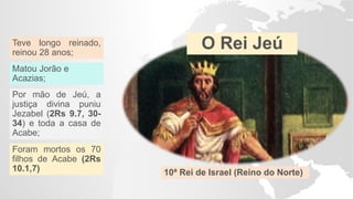 O Rei Jeú
10ª Rei de Israel (Reino do Norte)
Teve longo reinado,
reinou 28 anos;
Matou Jorão e
Acazias;
Por mão de Jeú, a
justiça divina puniu
Jezabel (2Rs 9.7, 30-
34) e toda a casa de
Acabe;
Foram mortos os 70
filhos de Acabe (2Rs
10.1,7)
 