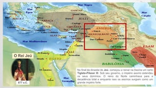 O Rei Jeú
No final da dinastia de Jeú, começou a reinar na Assíria um certo
Tiglate-Pileser III. Sob seu governo, o império assírio estendeu
os seus domínios. O reino do Norte caminhava para a
decadência total e enquanto isso os assírios surgiam como um
grande império forte.877 a.C.
 