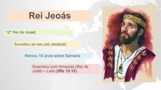 Rei Jeoás
12º Rei de Israel;
Sucedeu ao seu pai Jeoacaz;
Reinou 16 anos sobre Samaria
Guerreou com Amazias (Rei de
Judá) – Leia (2Rs 13.12).
 