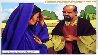 Foi o sucessor de Elias no Reino do Norte de Israel. Era filho de Safat e vivia em Abel-Meolá, no Vale
do Jordão. Pertencia a uma abastada família que possuía 12 juntas de bois.
A botija de azeite da viúva (2Reis 4:1-7).
 