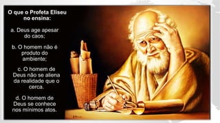 O que o Profeta Eliseu
no ensina:
a. Deus age apesar
do caos;
b. O homem não é
produto do
ambiente;
c. O homem de
Deus não se aliena
da realidade que o
cerca.
d. O homem de
Deus se conhece
nos mínimos atos.
 
