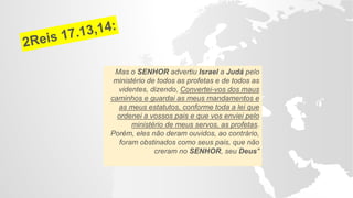 Mas o SENHOR advertiu Israel a Judá pelo
ministério de todos as profetas e de todos as
videntes, dizendo, Convertei-vos dos maus
caminhos e guardai as meus mandamentos e
as meus estatutos, conforme toda a lei que
ordenei a vossos pais e que vos enviei pelo
ministério de meus servos, as profetas.
Porém, eles não deram ouvidos, ao contrário,
foram obstinados como seus pais, que não
creram no SENHOR, seu Deus"
 