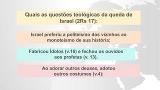 Fabricou Ídolos (v.16) e fechou os ouvidos
aos profetas (v. 13).
Quais as questões teológicas da queda de
Israel (2Rs 17):
Israel preferiu a politeísmo dos vizinhos ao
monoteísmo de sua história;
Ao adorar outros deuses, adotou
outros costumes (v.4);
 