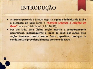 INTRODUÇÃO
• A terceira parte de 1 Samuel registra a queda definitiva de Saul e
a ascensão de Davi como o ”homem segundo o coração de
Deus” para ser rei de Israel (1 Sm 16-31);
• Por um lado, essa última seção mostra o comportamento
pecaminoso, inconsequente e louco de Saul; por outro, essa
seção também mostra como Deus capacitou, protegeu e
conduziu Davi providencialmente ao trono de Israel.
 