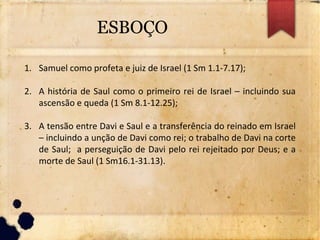 ESBOÇO
1. Samuel como profeta e juiz de Israel (1 Sm 1.1-7.17);
2. A história de Saul como o primeiro rei de Israel – incluindo sua
ascensão e queda (1 Sm 8.1-12.25);
3. A tensão entre Davi e Saul e a transferência do reinado em Israel
– incluindo a unção de Davi como rei; o trabalho de Davi na corte
de Saul; a perseguição de Davi pelo rei rejeitado por Deus; e a
morte de Saul (1 Sm16.1-31.13).
 