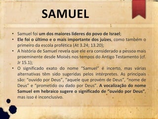 SAMUEL
• Samuel foi um dos maiores líderes do povo de Israel;
• Ele foi o último e o mais importante dos juízes, como também o
primeiro da escola profética (At 3.24; 13.20);
• A história de Samuel revela que ele era considerado a pessoa mais
proeminente desde Moisés nos tempos do Antigo Testamento (cf.
Jr 15.1);
• O significado exato do nome “Samuel” é incerto, mas várias
alternativas têm sido sugeridas pelos intérpretes. As principais
são: “ouvido por Deus”, “aquele que provém de Deus”, “nome de
Deus” e “prometido ou dado por Deus”. A vocalização do nome
Samuel em hebraico sugere o significado de “ouvido por Deus”,
mas isso é inconclusivo.
 