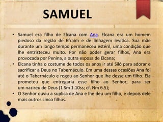 SAMUEL
• Samuel era filho de Elcana com Ana. Elcana era um homem
piedoso da região de Efraim e de linhagem levítica. Sua mãe
durante um longo tempo permaneceu estéril, uma condição que
lhe entristeceu muito. Por não poder gerar filhos, Ana era
provocada por Penina, a outra esposa de Elcana;
• Elcana tinha o costume de todos os anos ir até Siló para adorar e
sacrificar a Deus no Tabernáculo. Em uma dessas ocasiões Ana foi
até o Tabernáculo e rogou ao Senhor que lhe desse um filho. Ela
prometeu que entregaria esse filho ao Senhor, para ser
um nazireu de Deus (1 Sm 1.10ss; cf. Nm 6.5);
• O Senhor ouviu a suplica de Ana e lhe deu um filho, e depois dele
mais outros cinco filhos.
 