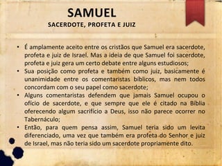 SAMUEL
SACERDOTE, PROFETA E JUIZ
• É amplamente aceito entre os cristãos que Samuel era sacerdote,
profeta e juiz de Israel. Mas a ideia de que Samuel foi sacerdote,
profeta e juiz gera um certo debate entre alguns estudiosos;
• Sua posição como profeta e também como juiz, basicamente é
unanimidade entre os comentaristas bíblicos, mas nem todos
concordam com o seu papel como sacerdote;
• Alguns comentaristas defendem que jamais Samuel ocupou o
ofício de sacerdote, e que sempre que ele é citado na Bíblia
oferecendo algum sacrifício a Deus, isso não parece ocorrer no
Tabernáculo;
• Então, para quem pensa assim, Samuel teria sido um levita
diferenciado, uma vez que também era profeta do Senhor e juiz
de Israel, mas não teria sido um sacerdote propriamente dito.
 