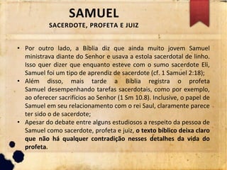 SAMUEL
SACERDOTE, PROFETA E JUIZ
• Por outro lado, a Bíblia diz que ainda muito jovem Samuel
ministrava diante do Senhor e usava a estola sacerdotal de linho.
Isso quer dizer que enquanto esteve com o sumo sacerdote Eli,
Samuel foi um tipo de aprendiz de sacerdote (cf. 1 Samuel 2:18);
• Além disso, mais tarde a Bíblia registra o profeta
Samuel desempenhando tarefas sacerdotais, como por exemplo,
ao oferecer sacrifícios ao Senhor (1 Sm 10.8). Inclusive, o papel de
Samuel em seu relacionamento com o rei Saul, claramente parece
ter sido o de sacerdote;
• Apesar do debate entre alguns estudiosos a respeito da pessoa de
Samuel como sacerdote, profeta e juiz, o texto bíblico deixa claro
que não há qualquer contradição nesses detalhes da vida do
profeta.
 