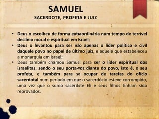 SAMUEL
SACERDOTE, PROFETA E JUIZ
• Deus o escolheu de forma extraordinária num tempo de terrível
declínio moral e espiritual em Israel;
• Deus o levantou para ser não apenas o líder político e civil
daquele povo no papel de último juiz, e aquele que estabeleceu
a monarquia em Israel;
• Deus também chamou Samuel para ser o líder espiritual dos
israelitas, sendo o seu porta-voz diante do povo, isto é, o seu
profeta, e também para se ocupar de tarefas do ofício
sacerdotal num período em que o sacerdócio esteve corrompido,
uma vez que o sumo sacerdote Eli e seus filhos tinham sido
reprovados.
 