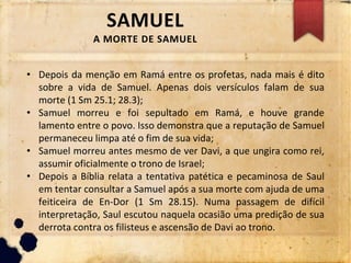 SAMUEL
A MORTE DE SAMUEL
• Depois da menção em Ramá entre os profetas, nada mais é dito
sobre a vida de Samuel. Apenas dois versículos falam de sua
morte (1 Sm 25.1; 28.3);
• Samuel morreu e foi sepultado em Ramá, e houve grande
lamento entre o povo. Isso demonstra que a reputação de Samuel
permaneceu limpa até o fim de sua vida;
• Samuel morreu antes mesmo de ver Davi, a que ungira como rei,
assumir oficialmente o trono de Israel;
• Depois a Bíblia relata a tentativa patética e pecaminosa de Saul
em tentar consultar a Samuel após a sua morte com ajuda de uma
feiticeira de En-Dor (1 Sm 28.15). Numa passagem de difícil
interpretação, Saul escutou naquela ocasião uma predição de sua
derrota contra os filisteus e ascensão de Davi ao trono.
 