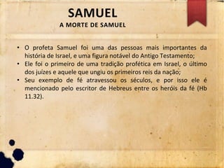 SAMUEL
A MORTE DE SAMUEL
• O profeta Samuel foi uma das pessoas mais importantes da
história de Israel, e uma figura notável do Antigo Testamento;
• Ele foi o primeiro de uma tradição profética em Israel, o último
dos juízes e aquele que ungiu os primeiros reis da nação;
• Seu exemplo de fé atravessou os séculos, e por isso ele é
mencionado pelo escritor de Hebreus entre os heróis da fé (Hb
11.32).
 
