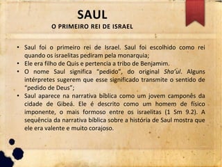 SAUL
O PRIMEIRO REI DE ISRAEL
• Saul foi o primeiro rei de Israel. Saul foi escolhido como rei
quando os israelitas pediram pela monarquia;
• Ele era filho de Quis e pertencia a tribo de Benjamim.
• O nome Saul significa “pedido”, do original Sha’ul. Alguns
intérpretes sugerem que esse significado transmite o sentido de
“pedido de Deus”;
• Saul aparece na narrativa bíblica como um jovem camponês da
cidade de Gibeá. Ele é descrito como um homem de físico
imponente, o mais formoso entre os israelitas (1 Sm 9.2). A
sequência da narrativa bíblica sobre a história de Saul mostra que
ele era valente e muito corajoso.
 
