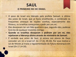 SAUL
O PRIMEIRO REI DE ISRAEL
• O povo de Israel era liderado pelo profeta Samuel, o último
dos juízes de Israel, que já havia envelhecido, e combinado às
frequentes ameaças de nações vizinhas, especialmente dos
filisteus, os israelitas começaram a pedir por um rei;
• Eles desejavam ter um líder-guerreiro que, segundo eles, pudesse
livrá-los de qualquer investida inimiga;
• Quando os israelitas desejaram e pediram por um rei, eles
rejeitaram a liderança divina através do ministério de Samuel.
• É verdade que antes de Saul, já estava nos planos de Deus
conceder um rei a Israel (cf. Gn 17.16; 49.10). Por esse motivo a
Lei de Moisés já trazia a regulamentação da futura monarquia em
Israel (Dt 17.14-20).
 