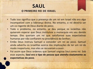 SAUL
O PRIMEIRO REI DE ISRAEL
• Tudo isso significa que a presença de um rei em Israel não era algo
incompatível com a liderança divina. No entanto, o rei deveria ser
um co-regente de Deus diante do povo;
• Todo o problema, no entanto, se deu porque os israelitas não
quiseram esperar que Deus instituísse a monarquia em seu devido
tempo. Eles queriam um rei que satisfizesse suas expectativas
humanas por não confiarem na providência do Senhor;
• Então Deus instruiu Samuel a conceder um rei ao povo. Samuel
ainda advertiu os israelitas acerca das implicações de ter um rei de
modo inoportuno, mas eles se recusaram a ouvir.
• Foi assim que Deus ordenou que Samuel ungisse Saul como rei. Sob
esse aspecto, Saul era o tipo de pessoa que atendia exatamente as
expectativas do povo.
 