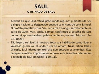 SAUL
O REINADO DE SAUL
• A Bíblia diz que Saul estava procurando algumas jumentas de seu
pai que haviam se desgarrado quando se encontrou com Samuel.
O profeta profetizou que Saul seria rei e o ungiu secretamente na
terra de Zufe. Mais tarde, Samuel confirmou a escolha de Saul
como rei apresentando-o publicamente ao povo em Mispá (1 Sm
9.1-10.25);
• Tão logo o rei Saul já mostrou toda sua habilidade como líder e
valoroso guerreiro. Quando o rei de Amom, Naás, sitiou Jabes-
Gileade, Saul liderou um exército que destruiu os amonitas. Essa
campanha militar impressionou o povo, e os israelitas celebraram
o reinado de Saul em Gilgal (1 Sm 11).
 