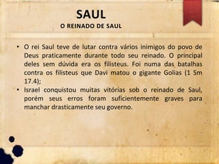 SAUL
O REINADO DE SAUL
• O rei Saul teve de lutar contra vários inimigos do povo de
Deus praticamente durante todo seu reinado. O principal
deles sem dúvida era os filisteus. Foi numa das batalhas
contra os filisteus que Davi matou o gigante Golias (1 Sm
17.4);
• Israel conquistou muitas vitórias sob o reinado de Saul,
porém seus erros foram suficientemente graves para
manchar drasticamente seu governo.
 