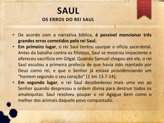 SAUL
OS ERROS DO REI SAUL
• De acordo com a narrativa bíblica, é possível mencionar três
grandes erros cometidos pelo rei Saul;
• Em primeiro lugar, o rei Saul tentou usurpar o ofício sacerdotal.
Antes da batalha contra os filisteus, Saul se mostrou impaciente e
ofereceu sacrifício em Gilgal. Quando Samuel chegou até ele, o rei
Saul escutou a primeira profecia de que havia sido rejeitado por
Deus como rei, e que o Senhor já estava providenciando um
“homem segundo o seu coração” (1 Sm 13.7-14);
• Em segundo lugar, o rei Saul desobedeceu mais uma vez ao
Senhor quando desprezou a ordem divina para destruir todos os
amalequitas. Saul resolveu poupar o rei Agague bem como o
melhor dos animais daquele povo conquistado.
 